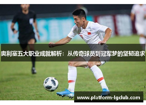 奥利塞五大职业成就解析：从传奇球员到冠军梦的坚韧追求