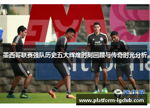 墨西哥联赛强队历史五大辉煌时刻回顾与传奇时光分析