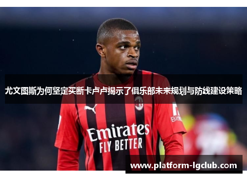 尤文图斯为何坚定买断卡卢卢揭示了俱乐部未来规划与防线建设策略