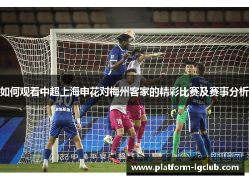 如何观看中超上海申花对梅州客家的精彩比赛及赛事分析