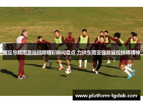 国足与越南激战回顾精彩瞬间盘点 力拼东南亚强敌展现拼搏精神