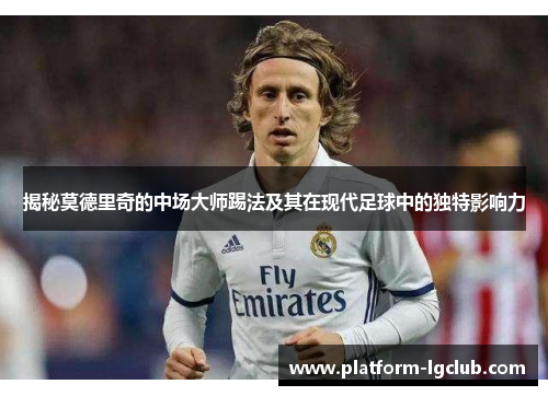 揭秘莫德里奇的中场大师踢法及其在现代足球中的独特影响力