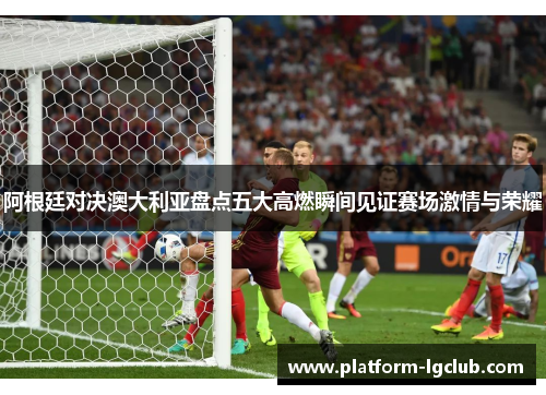 阿根廷对决澳大利亚盘点五大高燃瞬间见证赛场激情与荣耀