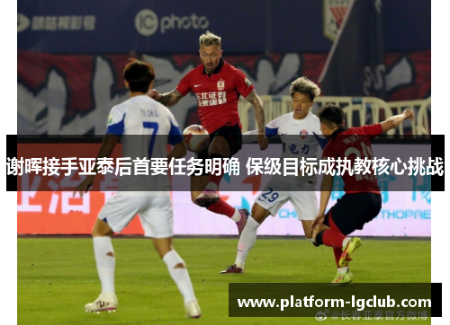 谢晖接手亚泰后首要任务明确 保级目标成执教核心挑战 谢晖接手亚泰后首要任务明确 保级目标成执教核心挑战