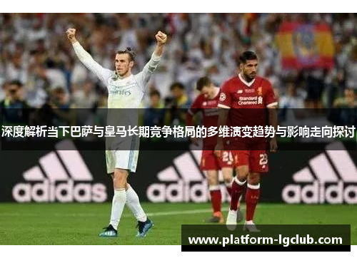 深度解析当下巴萨与皇马长期竞争格局的多维演变趋势与影响走向探讨 深度解析当下巴萨与皇马长期竞争格局的多维演变趋势与影响走向探讨