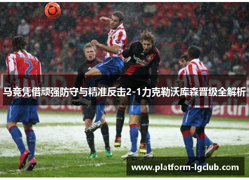 马竞凭借顽强防守与精准反击2-1力克勒沃库森晋级全解析