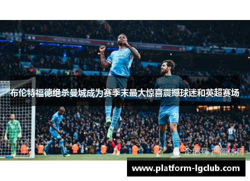 布伦特福德绝杀曼城成为赛季末最大惊喜震撼球迷和英超赛场