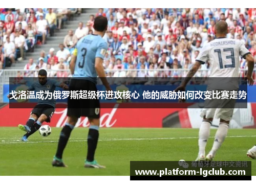 戈洛温成为俄罗斯超级杯进攻核心 他的威胁如何改变比赛走势