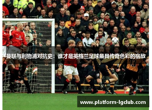 曼联与利物浦对抗史:谁才是英格兰足球最具传奇色彩的宿敌 曼联与利物浦对抗史:谁才是英格兰足球最具传奇色彩的宿敌