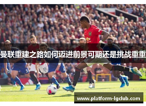 曼联重建之路如何迈进前景可期还是挑战重重