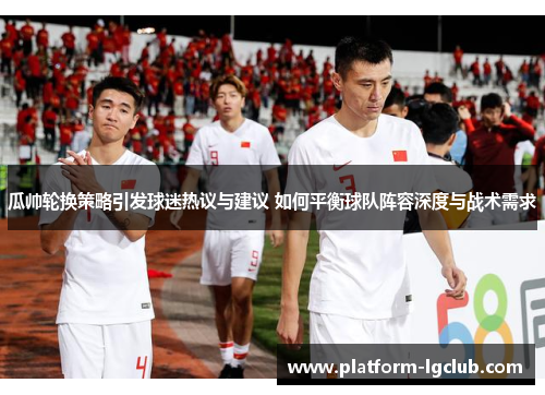 瓜帅轮换策略引发球迷热议与建议 如何平衡球队阵容深度与战术需求